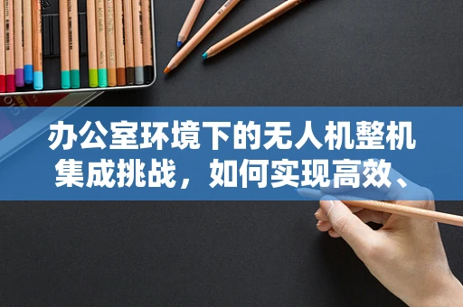 办公室环境下的无人机整机集成挑战，如何实现高效、安全的空中作业？