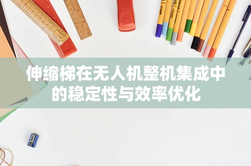 伸缩梯在无人机整机集成中的稳定性与效率优化