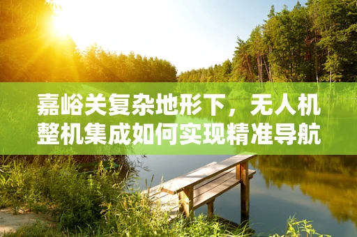 嘉峪关复杂地形下，无人机整机集成如何实现精准导航与稳定飞行？