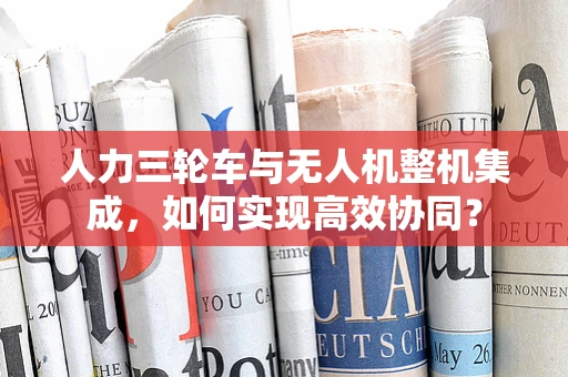人力三轮车与无人机整机集成，如何实现高效协同？