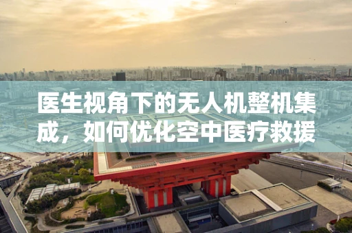医生视角下的无人机整机集成，如何优化空中医疗救援的‘最后一公里’？