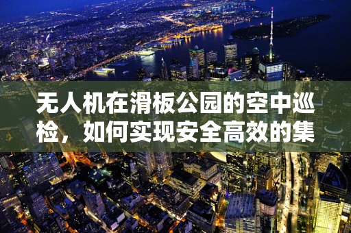 无人机在滑板公园的空中巡检，如何实现安全高效的集成？