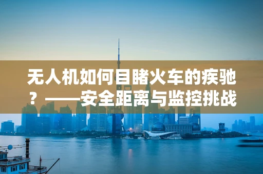 无人机如何目睹火车的疾驰？——安全距离与监控挑战