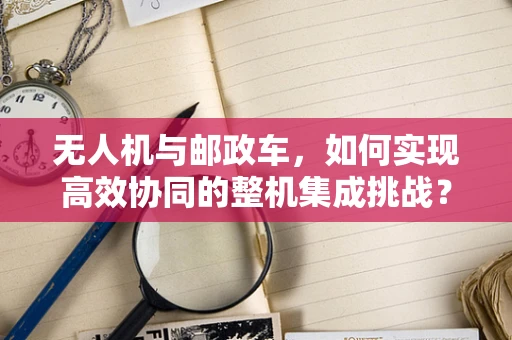 无人机与邮政车，如何实现高效协同的整机集成挑战？