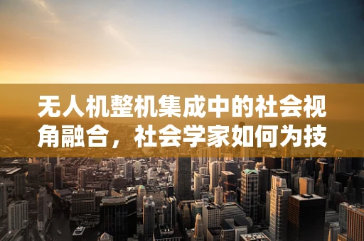 无人机整机集成中的社会视角融合，社会学家如何为技术赋能？