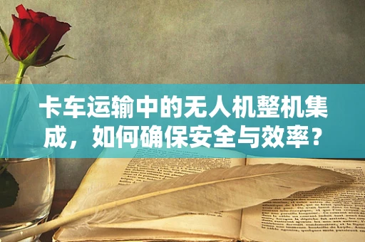 卡车运输中的无人机整机集成，如何确保安全与效率？