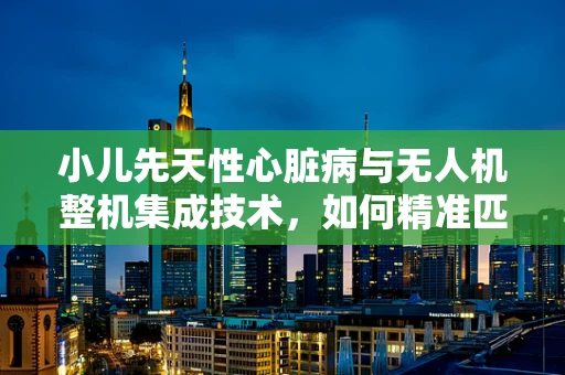 小儿先天性心脏病与无人机整机集成技术，如何精准匹配？