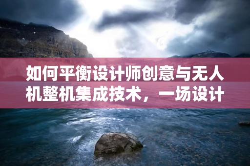 如何平衡设计师创意与无人机整机集成技术，一场设计与工程的交响乐？