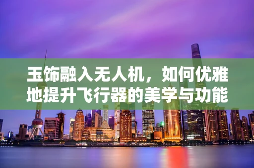 玉饰融入无人机，如何优雅地提升飞行器的美学与功能？