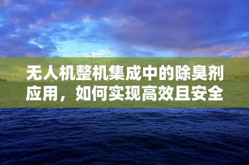 无人机整机集成中的除臭剂应用，如何实现高效且安全的集成？