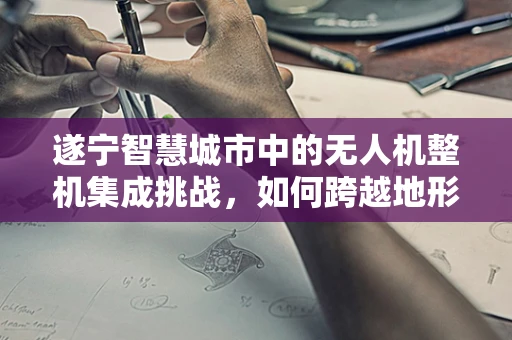 遂宁智慧城市中的无人机整机集成挑战，如何跨越地形与法规的双重考验？