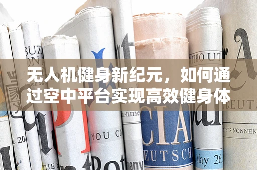 无人机健身新纪元，如何通过空中平台实现高效健身体验？