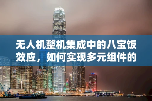 无人机整机集成中的八宝饭效应，如何实现多元组件的和谐共舞？