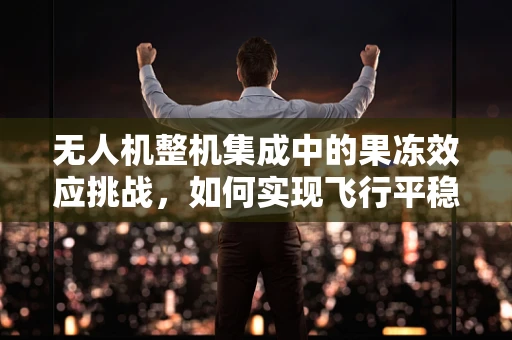 无人机整机集成中的果冻效应挑战，如何实现飞行平稳性？