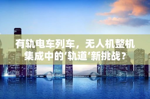 有轨电车列车，无人机整机集成中的‘轨道’新挑战？