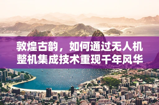 敦煌古韵，如何通过无人机整机集成技术重现千年风华？
