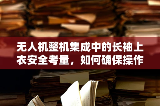 无人机整机集成中的长袖上衣安全考量，如何确保操作员在复杂环境下的安全？