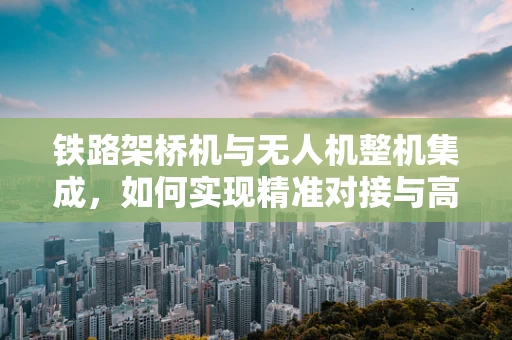 铁路架桥机与无人机整机集成，如何实现精准对接与高效作业？