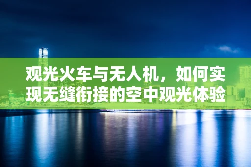 观光火车与无人机，如何实现无缝衔接的空中观光体验？