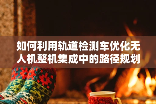 如何利用轨道检测车优化无人机整机集成中的路径规划？