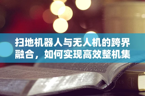 扫地机器人与无人机的跨界融合，如何实现高效整机集成？