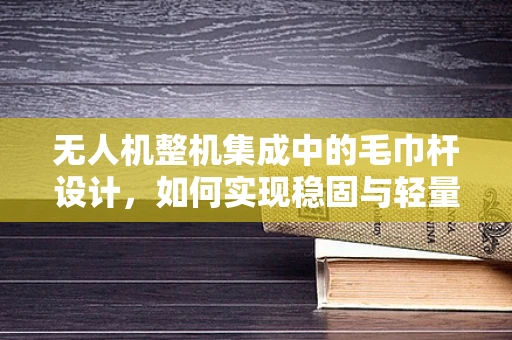 无人机整机集成中的毛巾杆设计，如何实现稳固与轻量化的平衡？