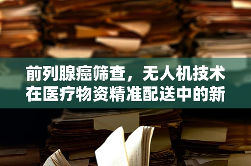 前列腺癌筛查，无人机技术在医疗物资精准配送中的新角色？
