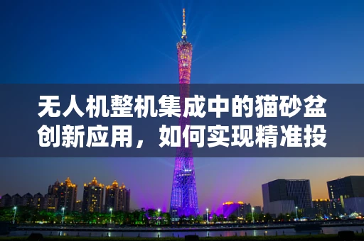 无人机整机集成中的猫砂盆创新应用，如何实现精准投放与智能清洁？