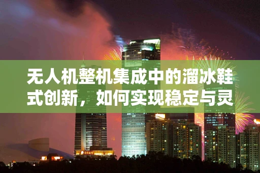 无人机整机集成中的溜冰鞋式创新，如何实现稳定与灵活的完美结合？