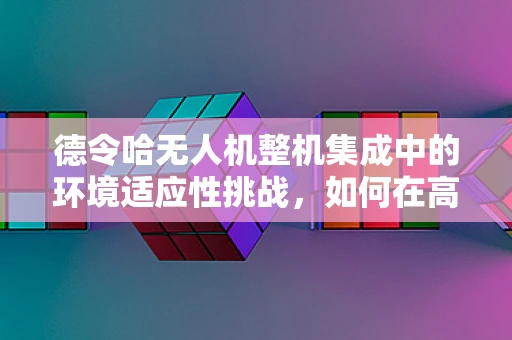德令哈无人机整机集成中的环境适应性挑战，如何在高海拔低温环境下确保稳定飞行？