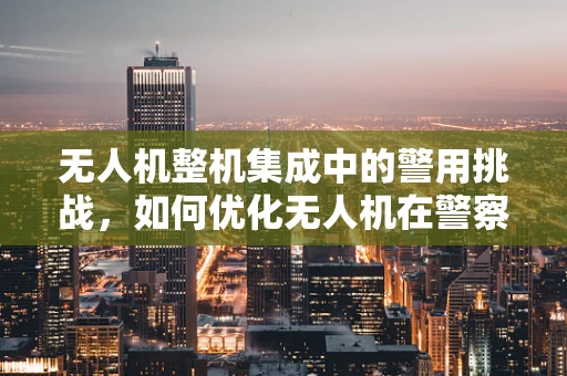 无人机整机集成中的警用挑战，如何优化无人机在警察行动中的快速部署与数据安全？