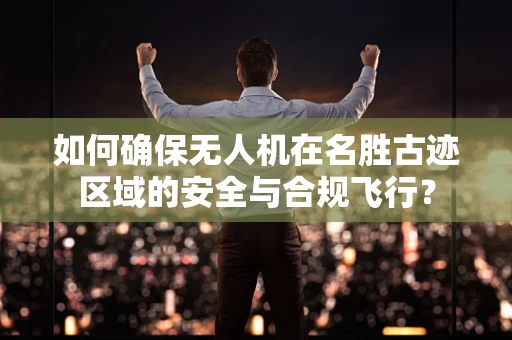 如何确保无人机在名胜古迹区域的安全与合规飞行？