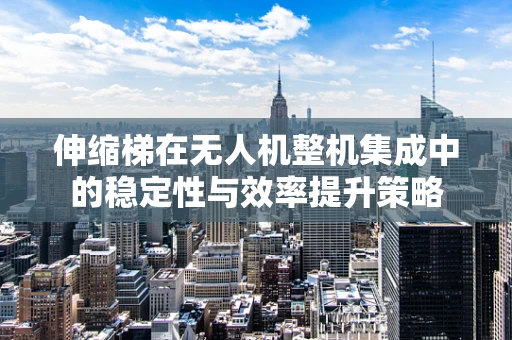 伸缩梯在无人机整机集成中的稳定性与效率提升策略
