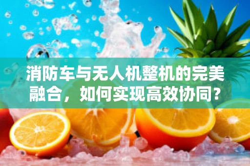 消防车与无人机整机的完美融合，如何实现高效协同？