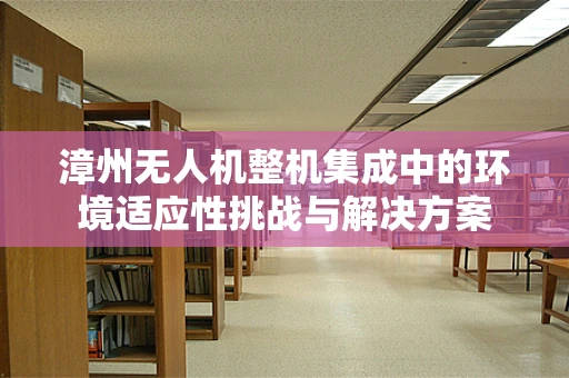 漳州无人机整机集成中的环境适应性挑战与解决方案