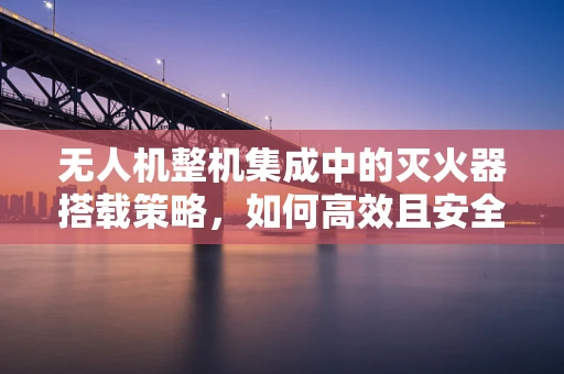 无人机整机集成中的灭火器搭载策略，如何高效且安全地实现？