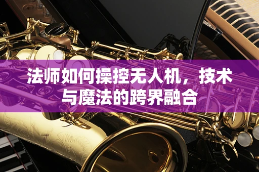 法师如何操控无人机，技术与魔法的跨界融合