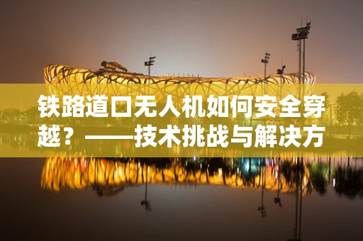 铁路道口无人机如何安全穿越？——技术挑战与解决方案