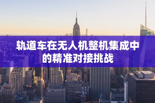 轨道车在无人机整机集成中的精准对接挑战