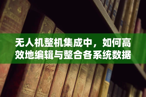 无人机整机集成中，如何高效地编辑与整合各系统数据？