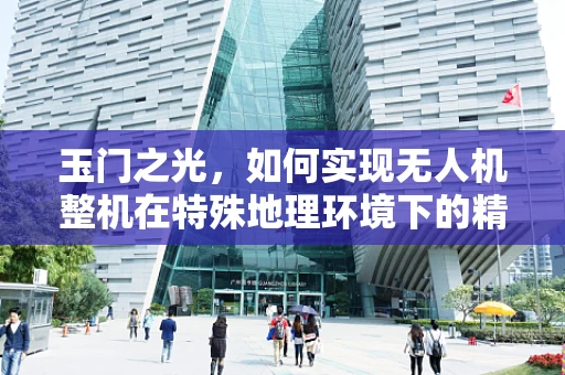 玉门之光，如何实现无人机整机在特殊地理环境下的精准集成？