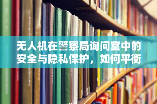 无人机在警察局询问室中的安全与隐私保护，如何平衡技术优势与法律边界？