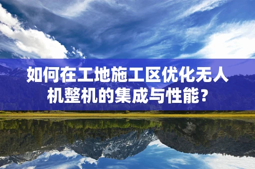 如何在工地施工区优化无人机整机的集成与性能？