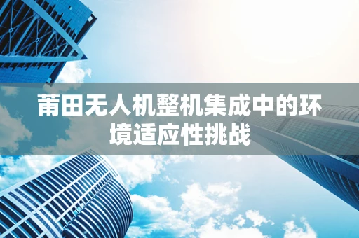 莆田无人机整机集成中的环境适应性挑战