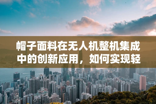 帽子面料在无人机整机集成中的创新应用，如何实现轻量化与耐久性的完美平衡？