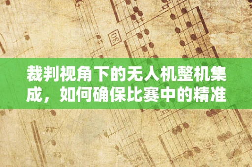 裁判视角下的无人机整机集成，如何确保比赛中的精准评判？