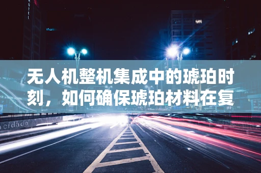 无人机整机集成中的琥珀时刻，如何确保琥珀材料在复杂环境下的稳定应用？