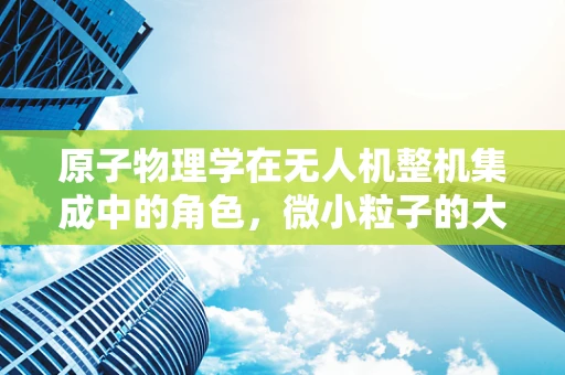 原子物理学在无人机整机集成中的角色，微小粒子的大作用？