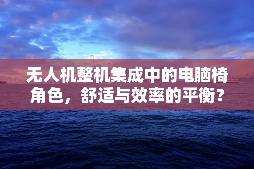 无人机整机集成中的电脑椅角色，舒适与效率的平衡？