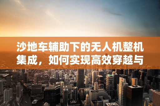 沙地车辅助下的无人机整机集成，如何实现高效穿越与稳定飞行？